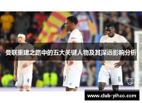 曼联重建之路中的五大关键人物及其深远影响分析