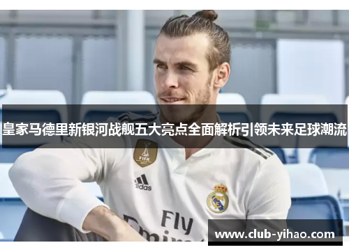 皇家马德里新银河战舰五大亮点全面解析引领未来足球潮流