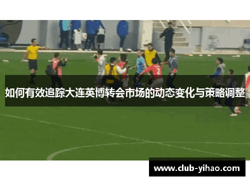 如何有效追踪大连英博转会市场的动态变化与策略调整