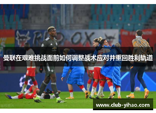 曼联在艰难挑战面前如何调整战术应对并重回胜利轨道