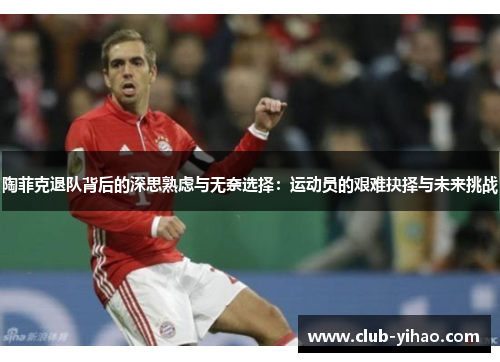 陶菲克退队背后的深思熟虑与无奈选择：运动员的艰难抉择与未来挑战