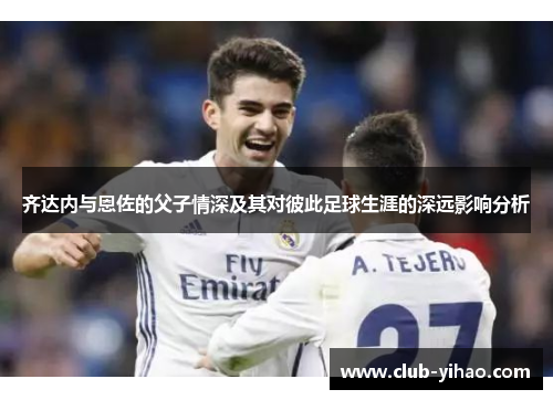齐达内与恩佐的父子情深及其对彼此足球生涯的深远影响分析